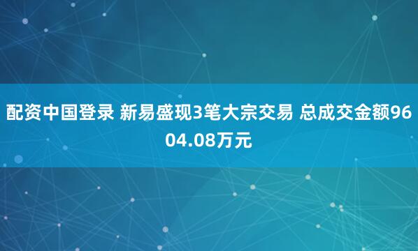 配资中国登录 新易盛现3笔大宗交易 总成交金额9604.08万元