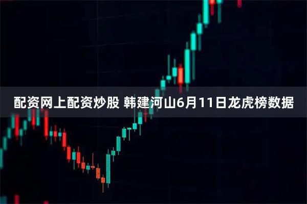 配资网上配资炒股 韩建河山6月11日龙虎榜数据