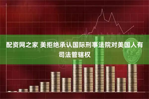配资网之家 美拒绝承认国际刑事法院对美国人有司法管辖权