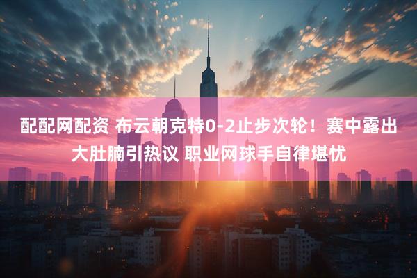 配配网配资 布云朝克特0-2止步次轮！赛中露出大肚腩引热议 职业网球手自律堪忧